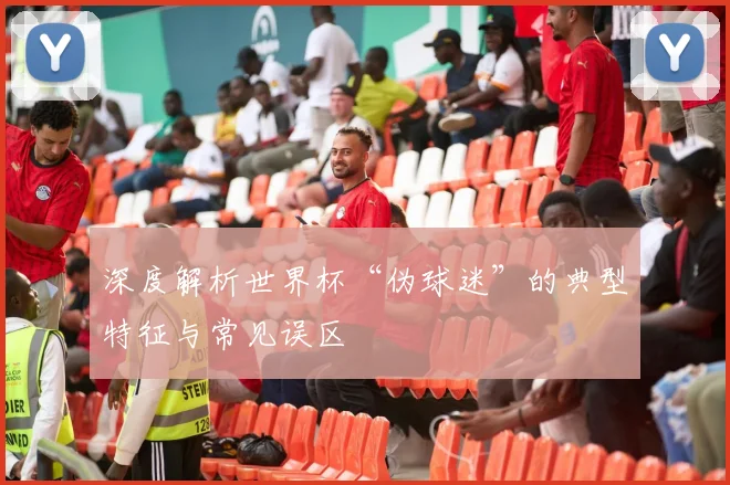 深度解析世界杯“伪球迷”的典型特征与常见误区
