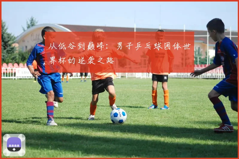 从低谷到巅峰：男子乒乓球团体世界杯的逆袭之路