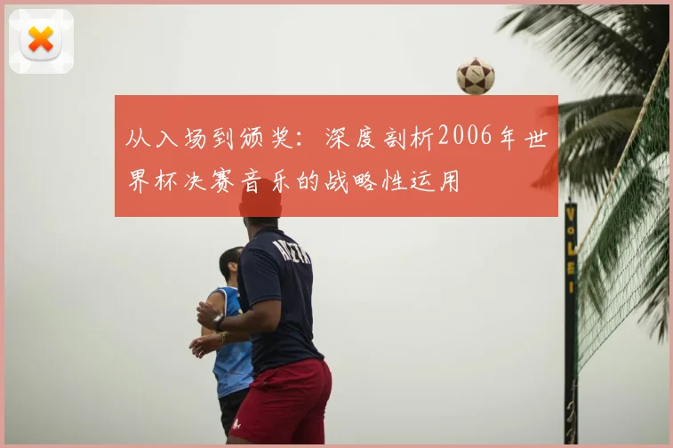从入场到颁奖：深度剖析2006年世界杯决赛音乐的战略性运用