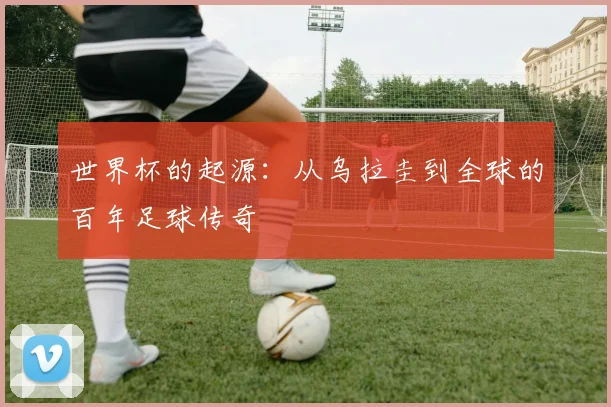 世界杯的起源：从乌拉圭到全球的百年足球传奇