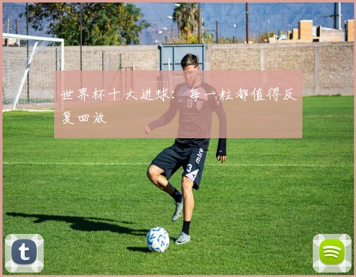 世界杯十大进球:每一粒都值得反复回放