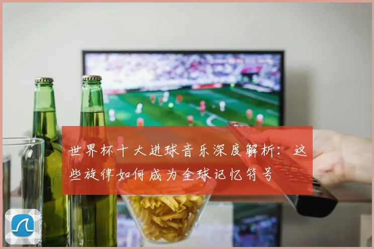 世界杯十大进球音乐深度解析：这些旋律如何成为全球记忆符号