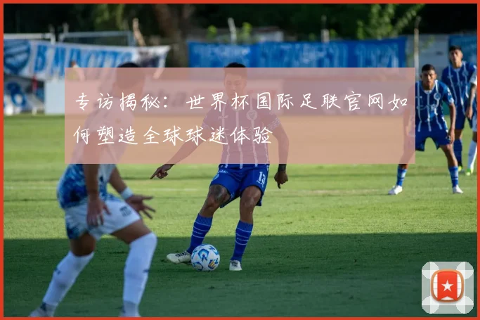 专访揭秘:世界杯国际足联官网如何塑造全球球迷体验