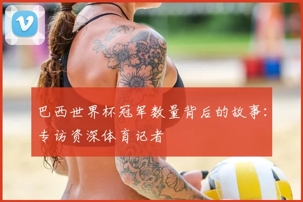 巴西世界杯冠军数量背后的故事：专访资深体育记者