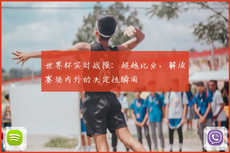 世界杯实时战报：超越比分，解读赛场内外的决定性瞬间