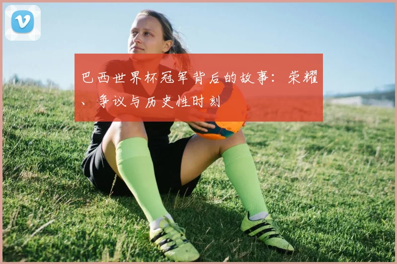 巴西世界杯冠军背后的故事：荣耀、争议与历史性时刻