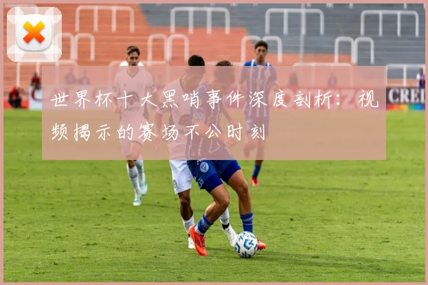 世界杯十大黑哨事件深度剖析：视频揭示的赛场不公时刻
