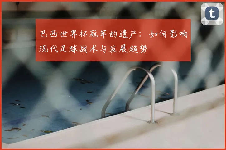 巴西世界杯冠军的遗产：如何影响现代足球战术与发展趋势