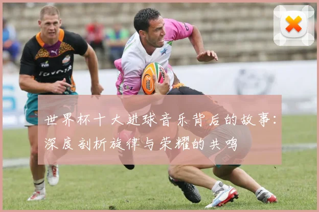 世界杯十大进球音乐背后的故事:深度剖析旋律与荣耀的共鸣