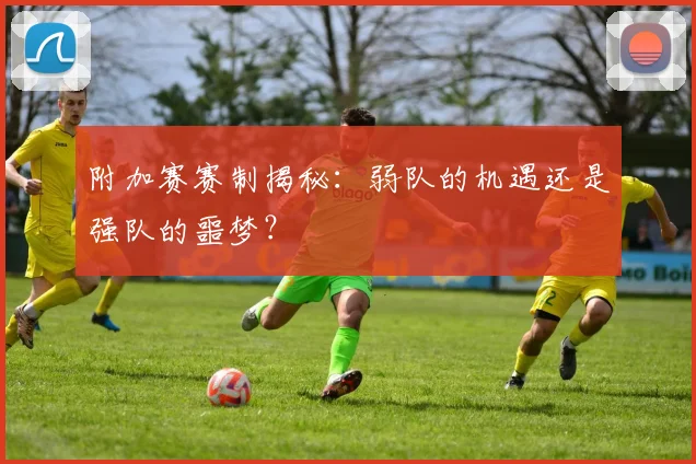 附加赛赛制揭秘：弱队的机遇还是强队的噩梦？