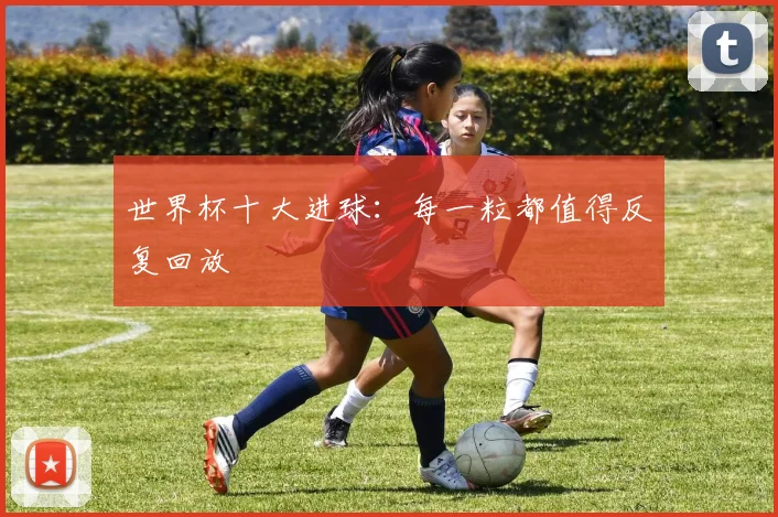 世界杯十大进球：每一粒都值得反复回放