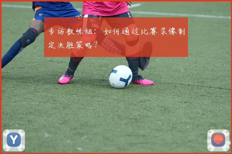 专访教练组：如何通过比赛录像制定决胜策略？