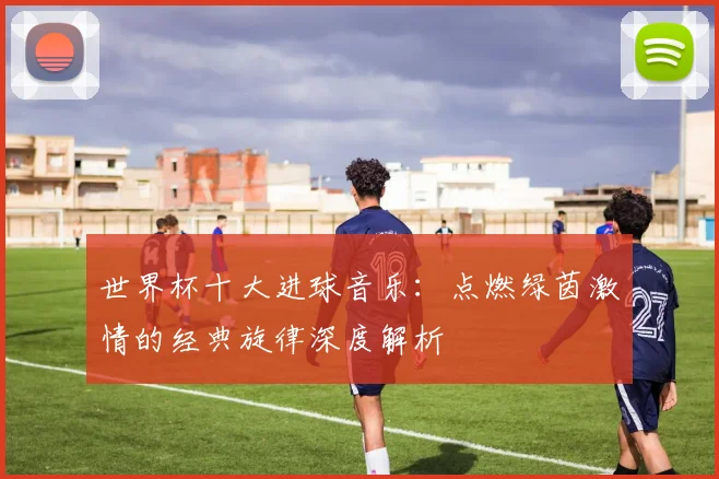 世界杯十大进球音乐：点燃绿茵激情的经典旋律深度解析