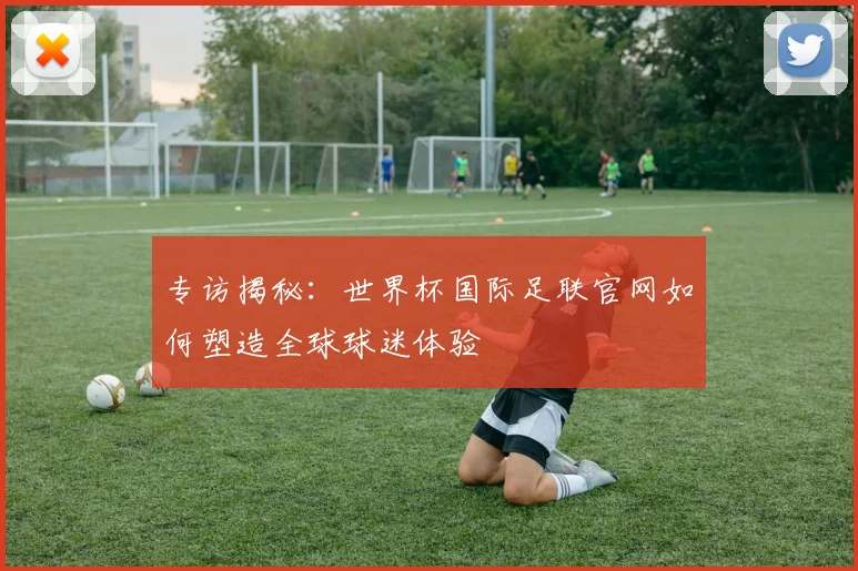 专访揭秘:世界杯国际足联官网如何塑造全球球迷体验