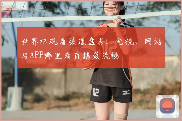 世界杯观看渠道盘点：电视、网站与APP哪里看直播最流畅