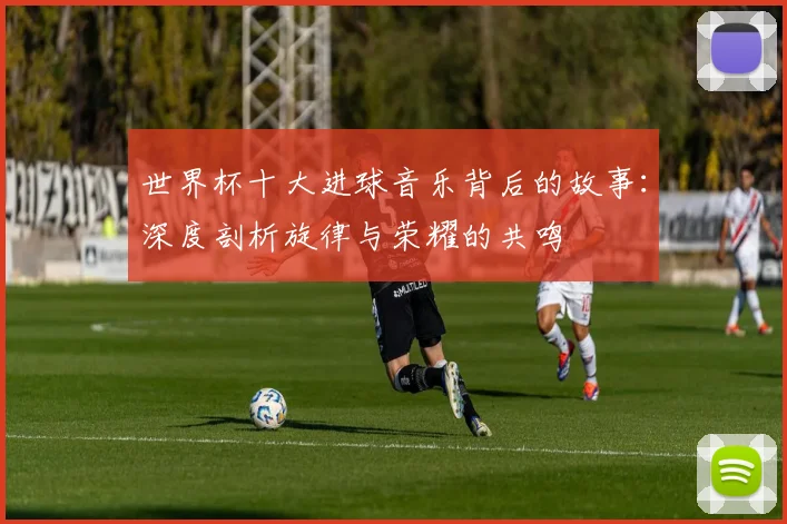 世界杯十大进球音乐背后的故事：深度剖析旋律与荣耀的共鸣