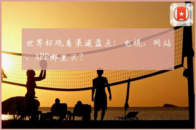 世界杯观看渠道盘点:电视、网站、APP哪里买?
