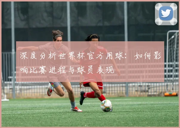 深度分析世界杯官方用球：如何影响比赛进程与球员表现